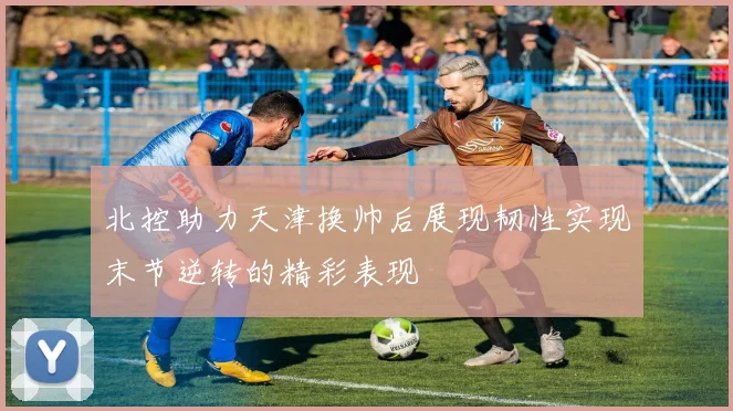 北控助力天津换帅后展现韧性实现末节逆转的精彩表现