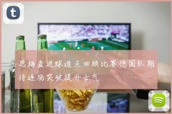 恩梅查进球造点回顾比赛德国队期待逐场突破提升士气