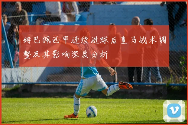 姆巴佩西甲连续进球后皇马战术调整及其影响深度分析