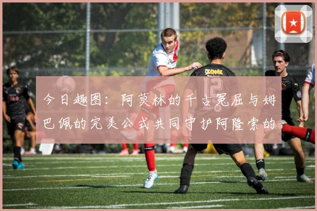 今日趣图：阿莫林的千古冤屈与姆巴佩的完美公式共同守护阿隆索的传奇故事