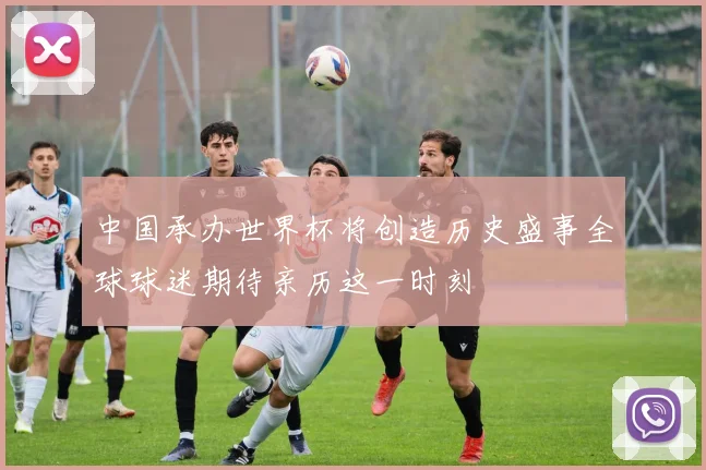 中国承办世界杯将创造历史盛事全球球迷期待亲历这一时刻