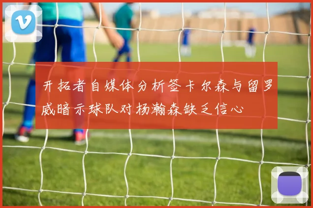 开拓者自媒体分析签卡尔森与留罗威暗示球队对杨瀚森缺乏信心