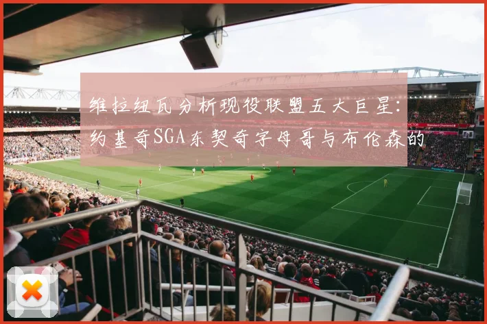 维拉纽瓦分析现役联盟五大巨星：约基奇SGA东契奇字母哥与布伦森的表现与影响