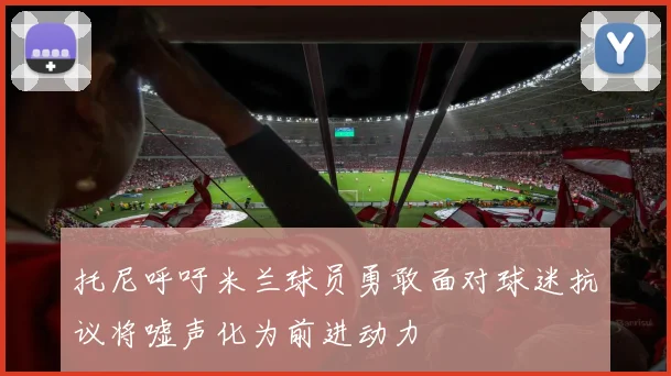 托尼呼吁米兰球员勇敢面对球迷抗议将嘘声化为前进动力