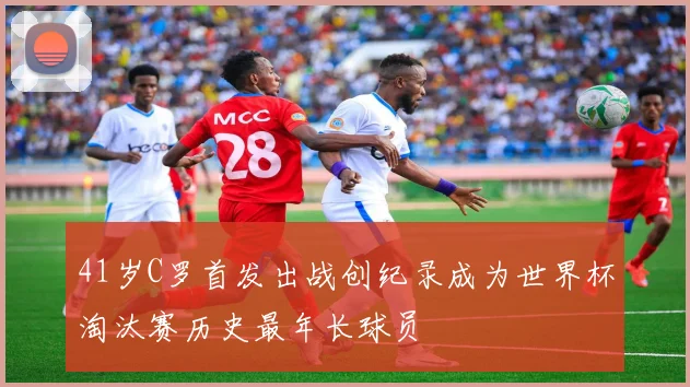 41岁C罗首发出战创纪录成为世界杯淘汰赛历史最年长球员