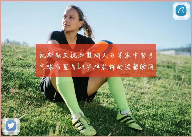 凯斯勒庆祝加盟湖人分享家中紫金气球布置与LA字样装饰的温馨瞬间
