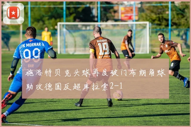 施洛特贝克头球再度破门布朗角球助攻德国反超库拉索2-1