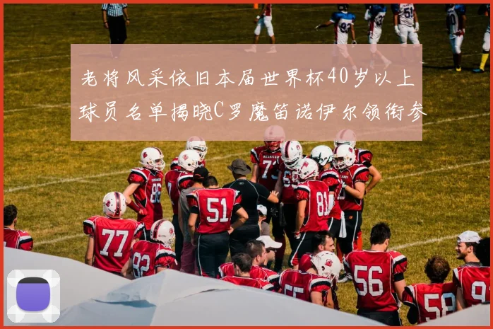 老将风采依旧本届世界杯40岁以上球员名单揭晓C罗魔笛诺伊尔领衔参赛