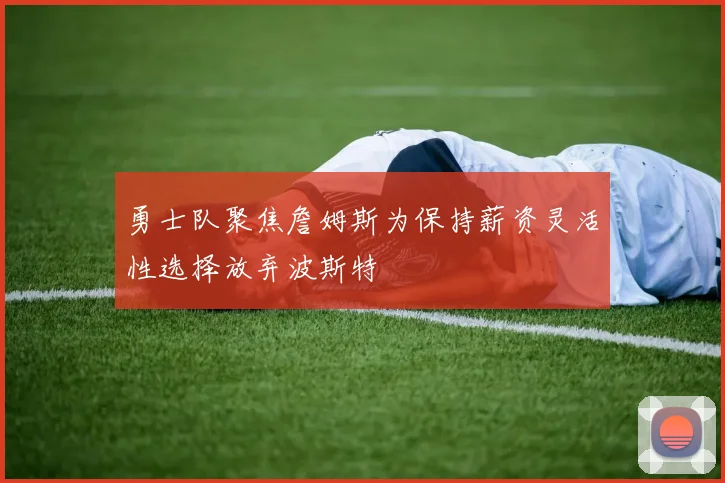 勇士队聚焦詹姆斯为保持薪资灵活性选择放弃波斯特