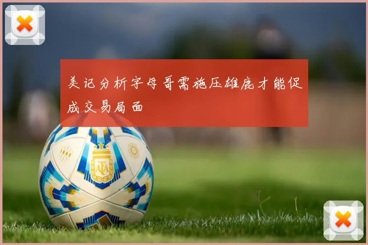 美记分析字母哥需施压雄鹿才能促成交易局面