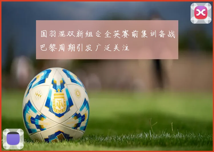 国羽混双新组合全英赛前集训备战巴黎周期引发广泛关注