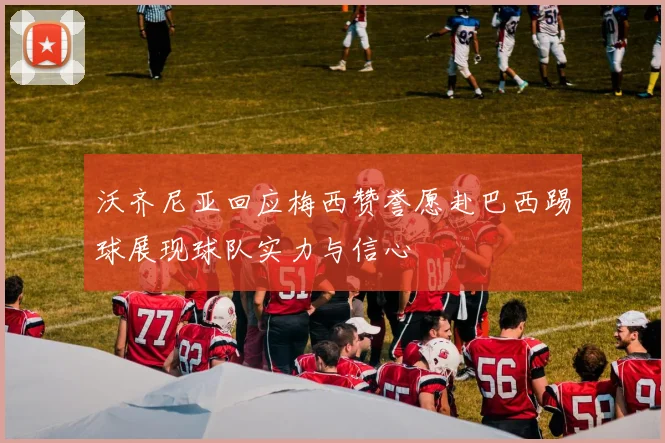 沃齐尼亚回应梅西赞誉愿赴巴西踢球展现球队实力与信心