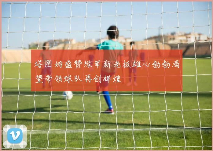 塔图姆盛赞绿军新老板雄心勃勃渴望带领球队再创辉煌