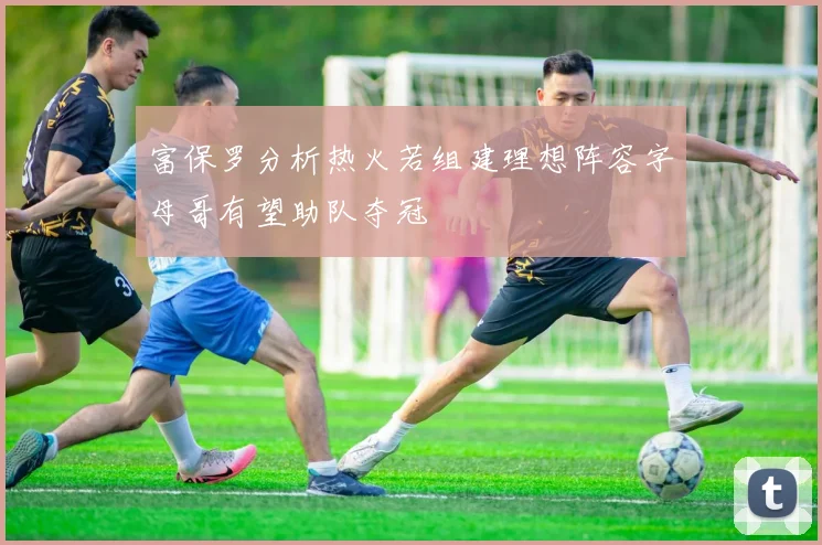 富保罗分析热火若组建理想阵容字母哥有望助队夺冠