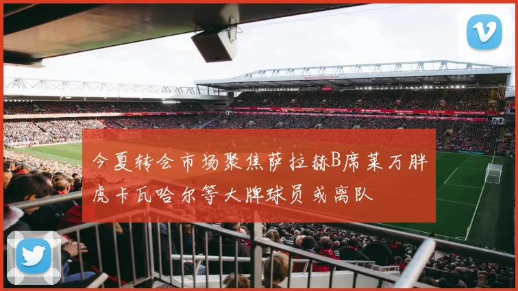 今夏转会市场聚焦萨拉赫B席莱万胖虎卡瓦哈尔等大牌球员或离队