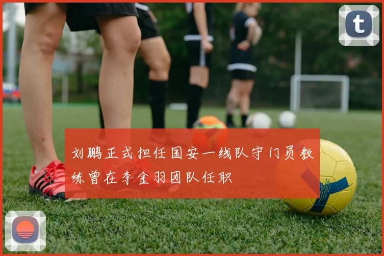 刘鹏正式担任国安一线队守门员教练曾在李金羽团队任职