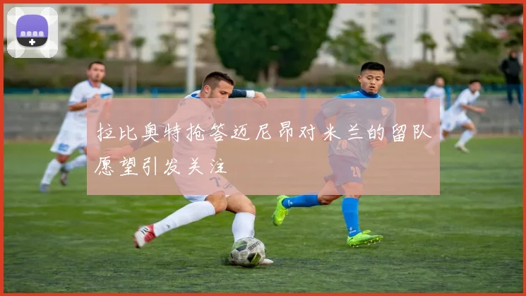 拉比奥特抢答迈尼昂对米兰的留队愿望引发关注