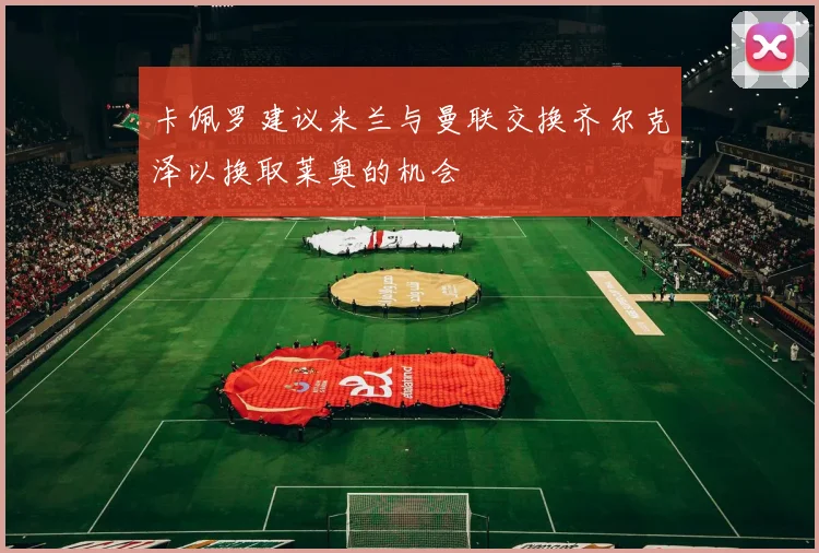 卡佩罗建议米兰与曼联交换齐尔克泽以换取莱奥的机会