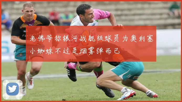 老佛爷称银河战舰级球员为奥利塞小蜘蛛不过是烟雾弹而已