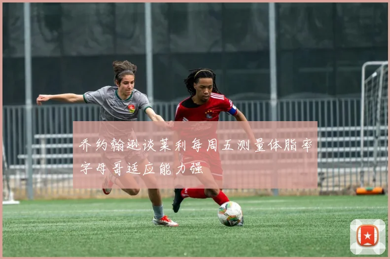 乔约翰逊谈莱利每周五测量体脂率字母哥适应能力强