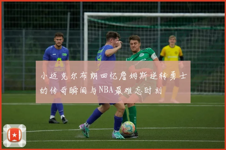 小迈克尔布朗回忆詹姆斯逆转勇士的传奇瞬间与NBA最难忘时刻