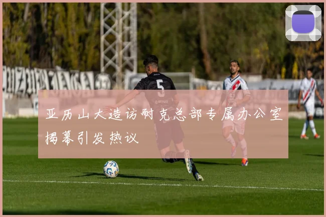 亚历山大造访耐克总部专属办公室揭幕引发热议