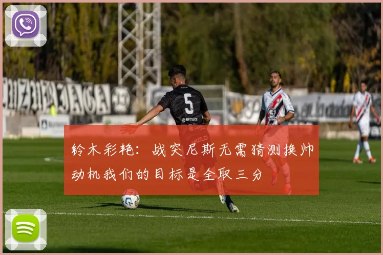 铃木彩艳：战突尼斯无需猜测换帅动机我们的目标是全取三分