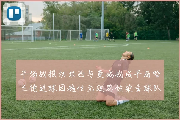 半场战报切尔西与曼城战成平局哈兰德进球因越位无效恩佐染黄球队表现低迷