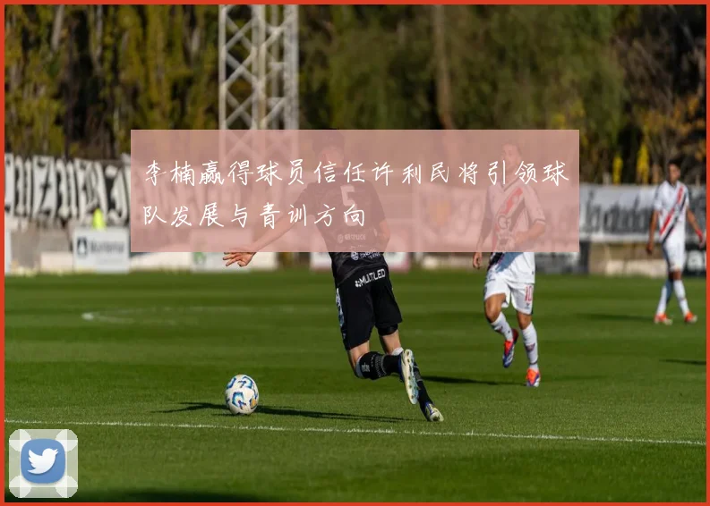 李楠赢得球员信任许利民将引领球队发展与青训方向