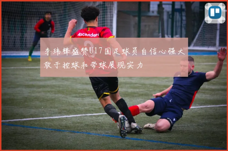 李玮锋盛赞U17国足球员自信心强大敢于控球和带球展现实力
