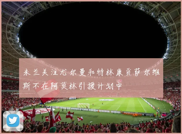 米兰关注尤尔曼和特林康贡萨尔维斯不在阿莫林引援计划中