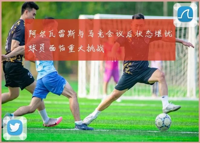 阿尔瓦雷斯与马竞会议后状态堪忧球员面临重大挑战